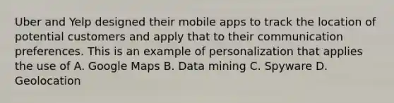 Uber and Yelp designed their mobile apps to track the location of potential customers and apply that to their communication preferences. This is an example of personalization that applies the use of A. Google Maps B. Data mining C. Spyware D. Geolocation