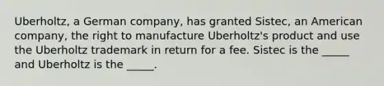 Uberholtz, a German company, has granted Sistec, an American company, the right to manufacture Uberholtz's product and use the Uberholtz trademark in return for a fee. Sistec is the _____ and Uberholtz is the _____.