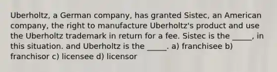 Uberholtz, a German company, has granted Sistec, an American company, the right to manufacture Uberholtz's product and use the Uberholtz trademark in return for a fee. Sistec is the _____, in this situation. and Uberholtz is the _____. a) franchisee b) franchisor c) licensee d) licensor