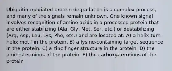 Ubiquitin-mediated protein degradation is a complex process, and many of the signals remain unknown. One known signal involves recognition of amino acids in a processed protein that are either stabilizing (Ala, Gly, Met, Ser, etc.) or destabilizing (Arg, Asp, Leu, Lys, Phe, etc.) and are located at: A) a helix-turn-helix motif in the protein. B) a lysine-containing target sequence in the protein. C) a zinc finger structure in the protein. D) the amino-terminus of the protein. E) the carboxy-terminus of the protein