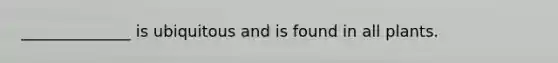 ______________ is ubiquitous and is found in all plants.