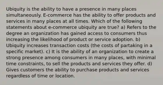 Ubiquity is the ability to have a presence in many places simultaneously. E-commerce has the ability to offer products and services in many places at all times. Which of the following statements about e-commerce ubiquity are true? a) Refers to the degree an organization has gained access to consumers thus increasing the likelihood of product or service adoption. b) Ubiquity increases transaction costs (the costs of partaking in a specific market). c) It is the ability of an organization to create a strong presence among consumers in many places, with minimal time constraints, to sell the products and services they offer. d) Gives customers the ability to purchase products and services regardless of time or location.