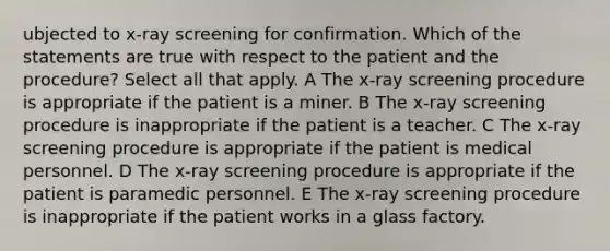 ubjected to x-ray screening for confirmation. Which of the statements are true with respect to the patient and the procedure? Select all that apply. A The x-ray screening procedure is appropriate if the patient is a miner. B The x-ray screening procedure is inappropriate if the patient is a teacher. C The x-ray screening procedure is appropriate if the patient is medical personnel. D The x-ray screening procedure is appropriate if the patient is paramedic personnel. E The x-ray screening procedure is inappropriate if the patient works in a glass factory.