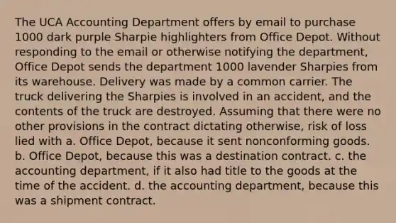 The UCA Accounting Department offers by email to purchase 1000 dark purple Sharpie highlighters from Office Depot. Without responding to the email or otherwise notifying the department, Office Depot sends the department 1000 lavender Sharpies from its warehouse. Delivery was made by a common carrier. The truck delivering the Sharpies is involved in an accident, and the contents of the truck are destroyed. Assuming that there were no other provisions in the contract dictating otherwise, risk of loss lied with a. Office Depot, because it sent nonconforming goods. b. Office Depot, because this was a destination contract. c. the accounting department, if it also had title to the goods at the time of the accident. d. the accounting department, because this was a shipment contract.