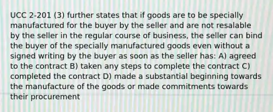 UCC 2-201 (3) further states that if goods are to be specially manufactured for the buyer by the seller and are not resalable by the seller in the regular course of business, the seller can bind the buyer of the specially manufactured goods even without a signed writing by the buyer as soon as the seller has: A) agreed to the contract B) taken any steps to complete the contract C) completed the contract D) made a substantial beginning towards the manufacture of the goods or made commitments towards their procurement