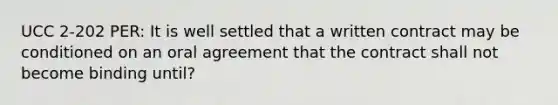 UCC 2-202 PER: It is well settled that a written contract may be conditioned on an oral agreement that the contract shall not become binding until?