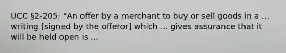 UCC §2-205: "An offer by a merchant to buy or sell goods in a ... writing [signed by the offeror] which ... gives assurance that it will be held open is ...