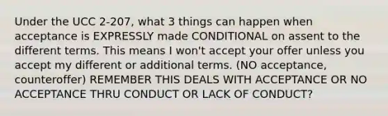 Under the UCC 2-207, what 3 things can happen when acceptance is EXPRESSLY made CONDITIONAL on assent to the different terms. This means I won't accept your offer unless you accept my different or additional terms. (NO acceptance, counteroffer) REMEMBER THIS DEALS WITH ACCEPTANCE OR NO ACCEPTANCE THRU CONDUCT OR LACK OF CONDUCT?