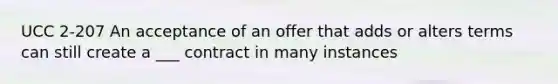 UCC 2-207 An acceptance of an offer that adds or alters terms can still create a ___ contract in many instances