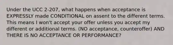 Under the UCC 2-207, what happens when acceptance is EXPRESSLY made CONDITIONAL on assent to the different terms. This means I won't accept your offer unless you accept my different or additional terms. (NO acceptance, counteroffer) AND THERE IS NO ACCEPTANCE OR PERFORMANCE?