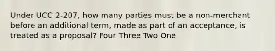 Under UCC 2-207, how many parties must be a non-merchant before an additional term, made as part of an acceptance, is treated as a proposal? Four Three Two One