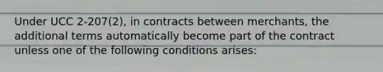 Under UCC 2-207(2), in contracts between merchants, the additional terms automatically become part of the contract unless one of the following conditions arises: