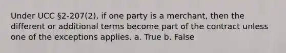 Under UCC §2-207(2), if one party is a merchant, then the different or additional terms become part of the contract unless one of the exceptions applies. a. True b. False