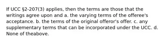 If UCC §2-207(3) applies, then the terms are those that the writings agree upon and a. the varying terms of the offeree's acceptance. b. the terms of the original offeror's offer. c. any supplementary terms that can be incorporated under the UCC. d. None of theabove.