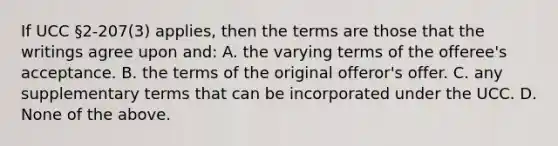 If UCC §2-207(3) applies, then the terms are those that the writings agree upon and: A. the varying terms of the offeree's acceptance. B. the terms of the original offeror's offer. C. any supplementary terms that can be incorporated under the UCC. D. None of the above.