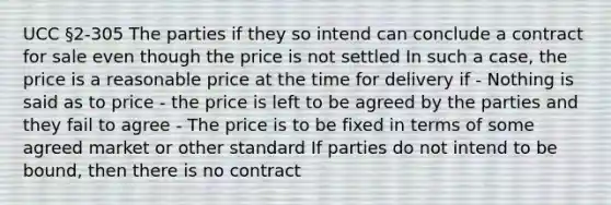 UCC §2-305 The parties if they so intend can conclude a contract for sale even though the price is not settled In such a case, the price is a reasonable price at the time for delivery if - Nothing is said as to price - the price is left to be agreed by the parties and they fail to agree - The price is to be fixed in terms of some agreed market or other standard If parties do not intend to be bound, then there is no contract