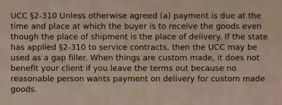 UCC §2-310 Unless otherwise agreed (a) payment is due at the time and place at which the buyer is to receive the goods even though the place of shipment is the place of delivery. If the state has applied §2-310 to service contracts, then the UCC may be used as a gap filler. When things are custom made, it does not benefit your client if you leave the terms out because no reasonable person wants payment on delivery for custom made goods.