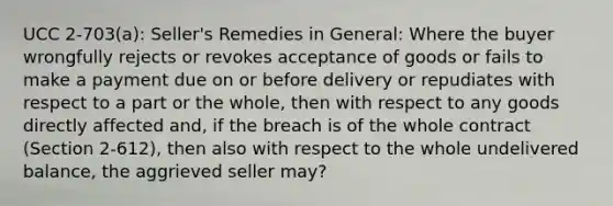 UCC 2-703(a): Seller's Remedies in General: Where the buyer wrongfully rejects or revokes acceptance of goods or fails to make a payment due on or before delivery or repudiates with respect to a part or the whole, then with respect to any goods directly affected and, if the breach is of the whole contract (Section 2-612), then also with respect to the whole undelivered balance, the aggrieved seller may?