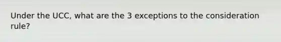 Under the UCC, what are the 3 exceptions to the consideration rule?