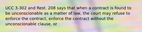 UCC 3-302 and Rest. 208 says that when a contract is found to be unconscionable as a matter of law, the court may refuse to enforce the contract, enforce the contract without the unconscionable clause, or