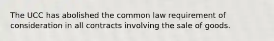 The UCC has abolished the common law requirement of consideration in all contracts involving the sale of goods.