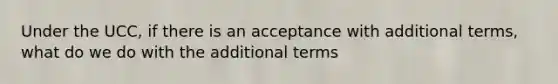 Under the UCC, if there is an acceptance with additional terms, what do we do with the additional terms