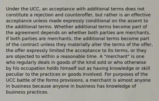 Under the UCC, an acceptance with additional terms does not constitute a rejection and counteroffer, but rather is an effective acceptance unless made expressly conditional on the assent to the additional terms. Whether additional terms become part of the agreement depends on whether both parties are merchants. If both parties are merchants, the additional terms become part of the contract unless they materially alter the terms of the offer, the offer expressly limited the acceptance to its terms, or they are objected to within a reasonable time. A "merchant" is one who regularly deals in goods of the kind sold or who otherwise by his occupation holds himself out as having knowledge or skill peculiar to the practices or goods involved. For purposes of the UCC battle of the forms provisions, a merchant is almost anyone in business because anyone in business has knowledge of business practices.