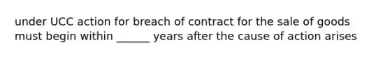 under UCC action for breach of contract for the sale of goods must begin within ______ years after the cause of action arises