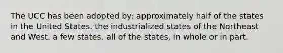 The UCC has been adopted by: approximately half of the states in the United States. the industrialized states of the Northeast and West. a few states. all of the states, in whole or in part.