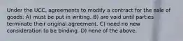 Under the UCC, agreements to modify a contract for the sale of goods: A) must be put in writing. B) are void until parties terminate their original agreement. C) need no new consideration to be binding. D) none of the above.