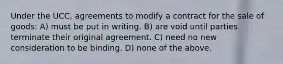 Under the UCC, agreements to modify a contract for the sale of goods: A) must be put in writing. B) are void until parties terminate their original agreement. C) need no new consideration to be binding. D) none of the above.