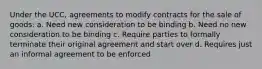 Under the UCC, agreements to modify contracts for the sale of goods: a. Need new consideration to be binding b. Need no new consideration to be binding c. Require parties to formally terminate their original agreement and start over d. Requires just an informal agreement to be enforced