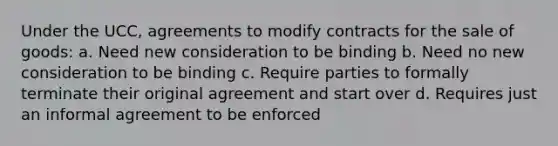 Under the UCC, agreements to modify contracts for the sale of goods: a. Need new consideration to be binding b. Need no new consideration to be binding c. Require parties to formally terminate their original agreement and start over d. Requires just an informal agreement to be enforced