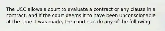 The UCC allows a court to evaluate a contract or any clause in a contract, and if the court deems it to have been unconscionable at the time it was made, the court can do any of the following