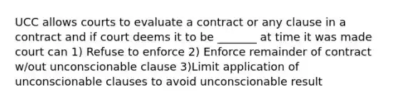 UCC allows courts to evaluate a contract or any clause in a contract and if court deems it to be _______ at time it was made court can 1) Refuse to enforce 2) Enforce remainder of contract w/out unconscionable clause 3)Limit application of unconscionable clauses to avoid unconscionable result