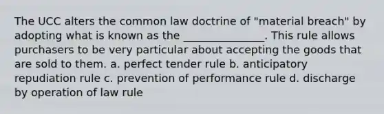 The UCC alters the common law doctrine of "material breach" by adopting what is known as the _______________. This rule allows purchasers to be very particular about accepting the goods that are sold to them. a. perfect tender rule b. anticipatory repudiation rule c. prevention of performance rule d. discharge by operation of law rule