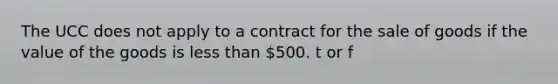 The UCC does not apply to a contract for the sale of goods if the value of the goods is less than 500. t or f