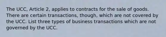 The UCC, Article 2, applies to contracts for the sale of goods. There are certain transactions, though, which are not covered by the UCC. List three types of business transactions which are not governed by the UCC.