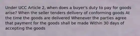 Under UCC Article 2, when does a buyer's duty to pay for goods arise? When the seller tenders delivery of conforming goods At the time the goods are delivered Whenever the parties agree that payment for the goods shall be made Within 30 days of accepting the goods