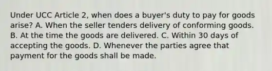 Under UCC Article 2, when does a buyer's duty to pay for goods arise? A. When the seller tenders delivery of conforming goods. B. At the time the goods are delivered. C. Within 30 days of accepting the goods. D. Whenever the parties agree that payment for the goods shall be made.