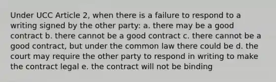 Under UCC Article 2, when there is a failure to respond to a writing signed by the other party: a. there may be a good contract b. there cannot be a good contract c. there cannot be a good contract, but under the common law there could be d. the court may require the other party to respond in writing to make the contract legal e. the contract will not be binding