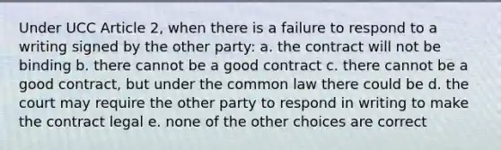 Under UCC Article 2, when there is a failure to respond to a writing signed by the other party: a. the contract will not be binding b. there cannot be a good contract c. there cannot be a good contract, but under the common law there could be d. the court may require the other party to respond in writing to make the contract legal e. none of the other choices are correct