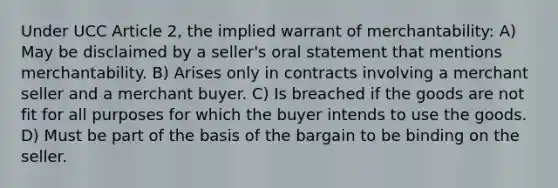 Under UCC Article 2, the implied warrant of merchantability: A) May be disclaimed by a seller's oral statement that mentions merchantability. B) Arises only in contracts involving a merchant seller and a merchant buyer. C) Is breached if the goods are not fit for all purposes for which the buyer intends to use the goods. D) Must be part of the basis of the bargain to be binding on the seller.