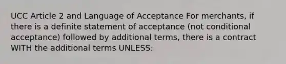 UCC Article 2 and Language of Acceptance For merchants, if there is a definite statement of acceptance (not conditional acceptance) followed by additional terms, there is a contract WITH the additional terms UNLESS: