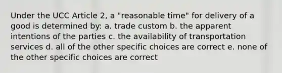 Under the UCC Article 2, a "reasonable time" for delivery of a good is determined by: a. trade custom b. the apparent intentions of the parties c. the availability of transportation services d. all of the other specific choices are correct e. none of the other specific choices are correct