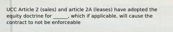 UCC Article 2 (sales) and article 2A (leases) have adopted the equity doctrine for ______, which if applicable, will cause the contract to not be enforceable