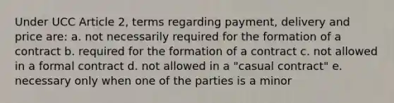 Under UCC Article 2, terms regarding payment, delivery and price are: a. not necessarily required for the formation of a contract b. required for the formation of a contract c. not allowed in a formal contract d. not allowed in a "casual contract" e. necessary only when one of the parties is a minor