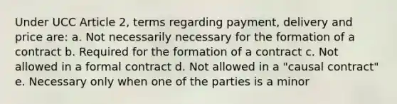 Under UCC Article 2, terms regarding payment, delivery and price are: a. Not necessarily necessary for the formation of a contract b. Required for the formation of a contract c. Not allowed in a formal contract d. Not allowed in a "causal contract" e. Necessary only when one of the parties is a minor