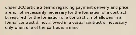 under UCC article 2 terms regarding payment delivery and price are a. not necessarily necessary for the formation of a contract b. required for the formation of a contract c. not allowed in a formal contract d. not allowed in a casual contract e. necessary only when one of the parties is a minor