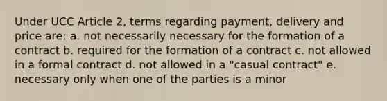 Under UCC Article 2, terms regarding payment, delivery and price are: a. not necessarily necessary for the formation of a contract b. required for the formation of a contract c. not allowed in a formal contract d. not allowed in a "casual contract" e. necessary only when one of the parties is a minor